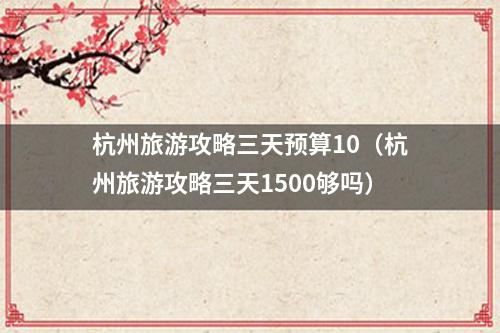 杭州旅游攻略三天预算10（杭州旅游攻略三天1500够吗）