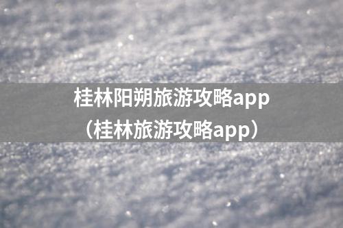 桂林阳朔旅游攻略app（桂林旅游攻略app）