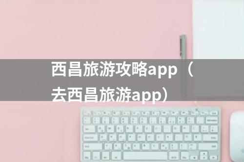 西昌旅游攻略app（去西昌旅游app）