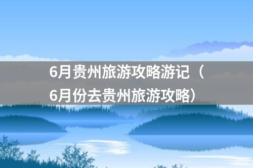 6月贵州旅游攻略游记（6月份去贵州旅游攻略）